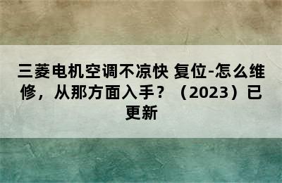 三菱电机空调不凉快 复位-怎么维修，从那方面入手？（2023）已更新